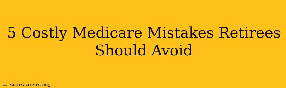 5 Costly Medicare Mistakes Retirees Should Avoid