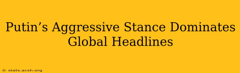 Putin’s Aggressive Stance Dominates Global Headlines